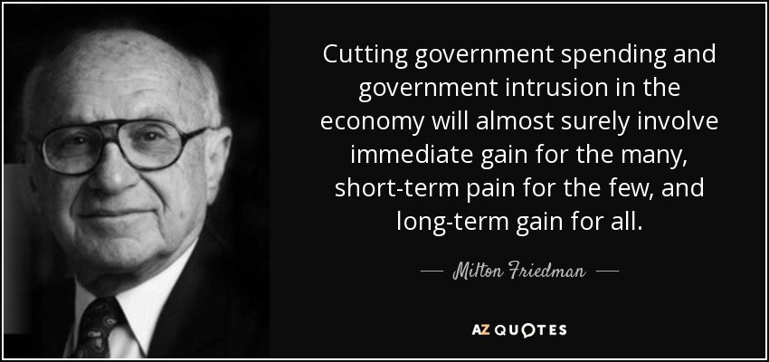 Cutting government spending and government intrusion in the economy will almost surely involve immediate gain for the many, short-term pain for the few, and long-term gain for all. - Milton Friedman