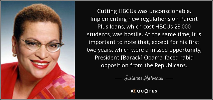 Cutting HBCUs was unconscionable. Implementing new regulations on Parent Plus loans, which cost HBCUs 28,000 students, was hostile. At the same time, it is important to note that, except for his first two years, which were a missed opportunity, President [Barack] Obama faced rabid opposition from the Republicans. - Julianne Malveaux
