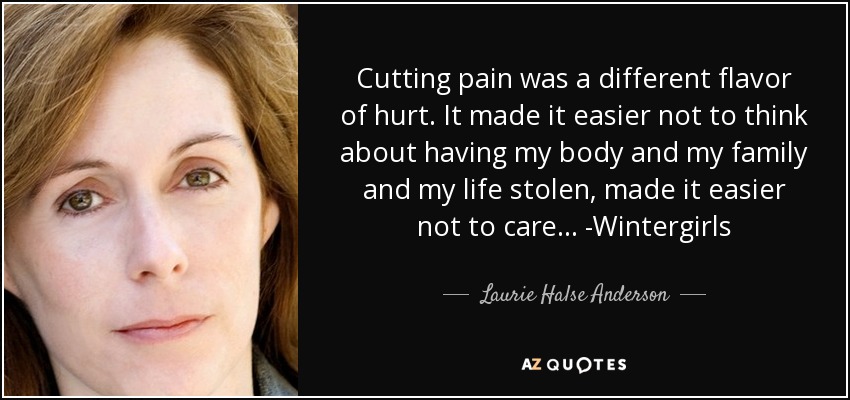 Cutting pain was a different flavor of hurt. It made it easier not to think about having my body and my family and my life stolen, made it easier not to care... -Wintergirls - Laurie Halse Anderson
