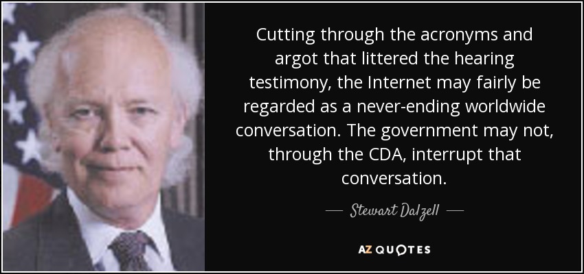 Cutting through the acronyms and argot that littered the hearing testimony, the Internet may fairly be regarded as a never-ending worldwide conversation. The government may not, through the CDA, interrupt that conversation. - Stewart Dalzell