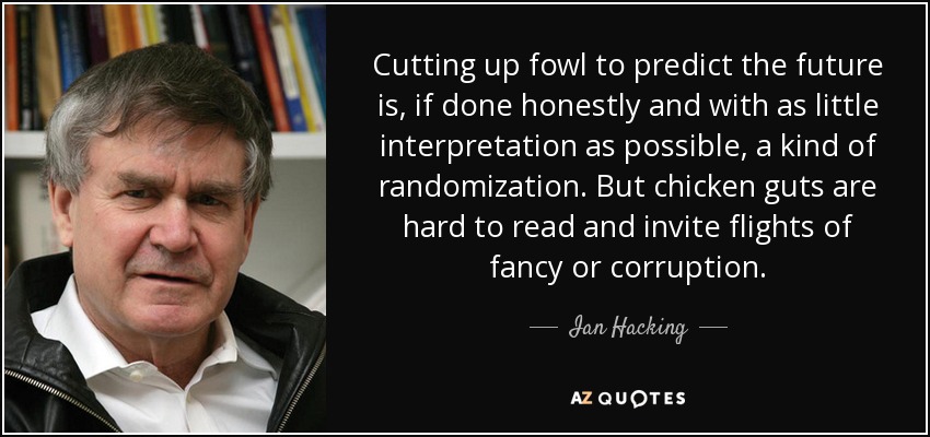 Cutting up fowl to predict the future is, if done honestly and with as little interpretation as possible, a kind of randomization. But chicken guts are hard to read and invite flights of fancy or corruption. - Ian Hacking