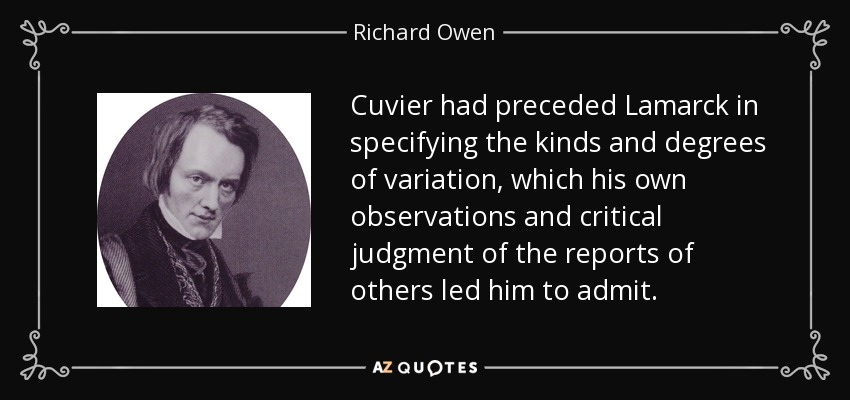 Cuvier had preceded Lamarck in specifying the kinds and degrees of variation, which his own observations and critical judgment of the reports of others led him to admit. - Richard Owen