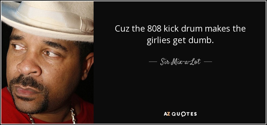 Cuz the 808 kick drum makes the girlies get dumb. - Sir Mix-a-Lot