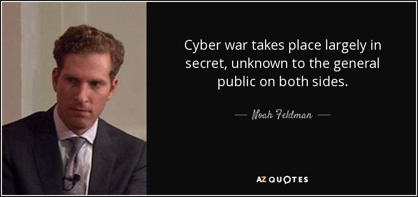 Cyber war takes place largely in secret, unknown to the general public on both sides. - Noah Feldman