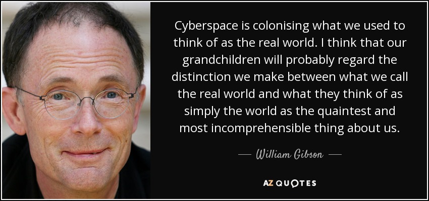 Cyberspace is colonising what we used to think of as the real world. I think that our grandchildren will probably regard the distinction we make between what we call the real world and what they think of as simply the world as the quaintest and most incomprehensible thing about us. - William Gibson