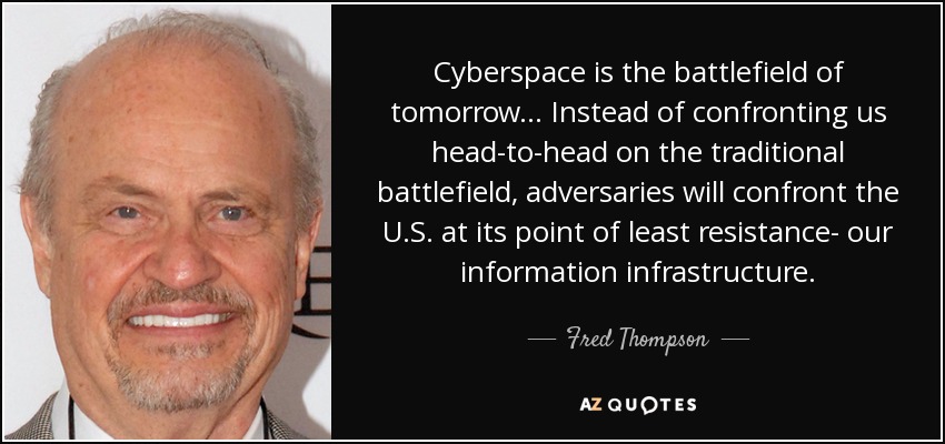 Cyberspace is the battlefield of tomorrow... Instead of confronting us head-to-head on the traditional battlefield, adversaries will confront the U.S. at its point of least resistance- our information infrastructure. - Fred Thompson