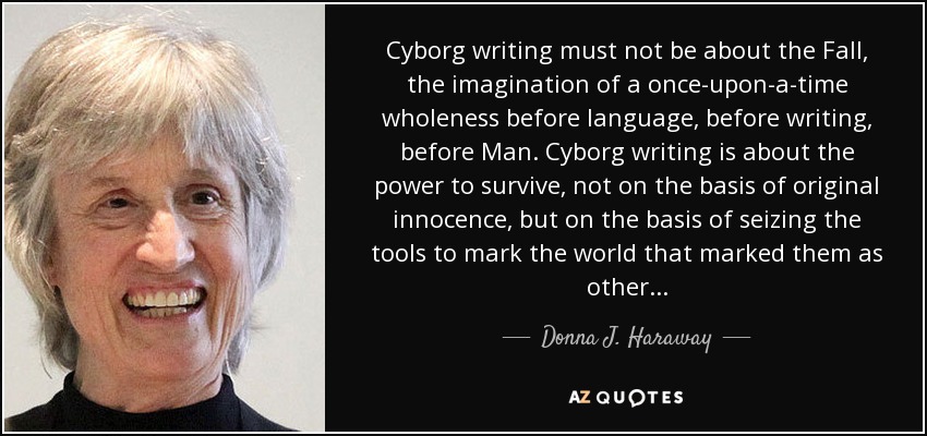 Cyborg writing must not be about the Fall, the imagination of a once-upon-a-time wholeness before language, before writing, before Man. Cyborg writing is about the power to survive, not on the basis of original innocence, but on the basis of seizing the tools to mark the world that marked them as other... - Donna J. Haraway