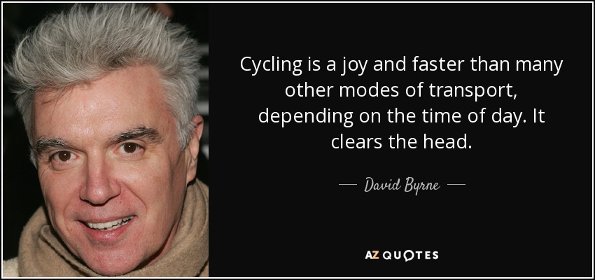 Cycling is a joy and faster than many other modes of transport, depending on the time of day. It clears the head. - David Byrne
