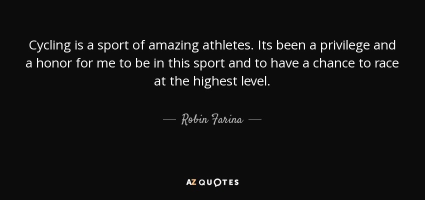 Cycling is a sport of amazing athletes. Its been a privilege and a honor for me to be in this sport and to have a chance to race at the highest level. - Robin Farina