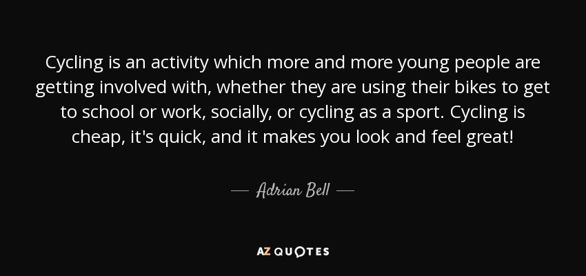 Cycling is an activity which more and more young people are getting involved with, whether they are using their bikes to get to school or work, socially, or cycling as a sport. Cycling is cheap, it's quick, and it makes you look and feel great! - Adrian Bell