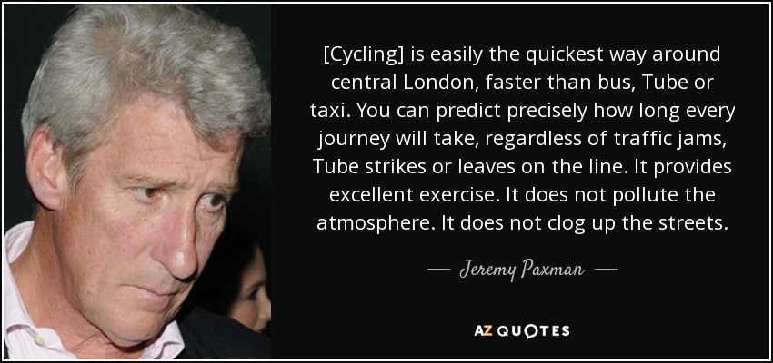 [Cycling] is easily the quickest way around central London, faster than bus, Tube or taxi. You can predict precisely how long every journey will take, regardless of traffic jams, Tube strikes or leaves on the line. It provides excellent exercise. It does not pollute the atmosphere. It does not clog up the streets. - Jeremy Paxman