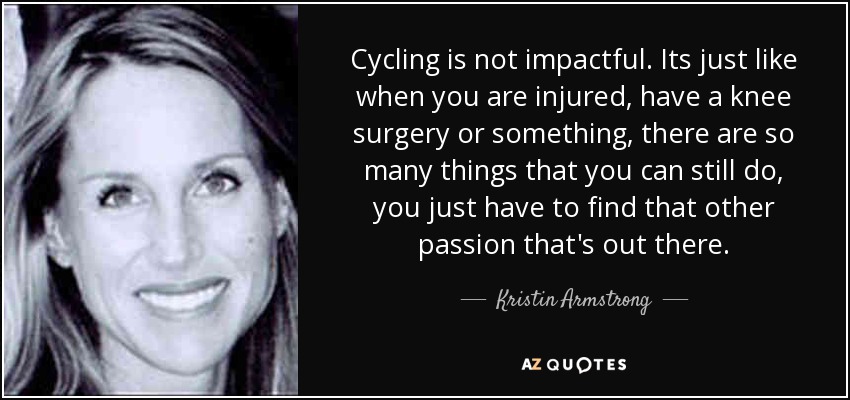 Cycling is not impactful. Its just like when you are injured, have a knee surgery or something, there are so many things that you can still do, you just have to find that other passion that's out there. - Kristin Armstrong