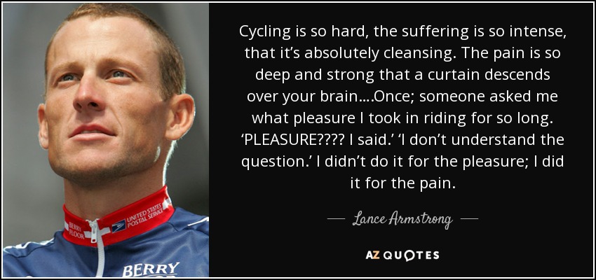 Cycling is so hard, the suffering is so intense, that it’s absolutely cleansing. The pain is so deep and strong that a curtain descends over your brain….Once; someone asked me what pleasure I took in riding for so long. ‘PLEASURE???? I said.’ ‘I don’t understand the question.’ I didn’t do it for the pleasure; I did it for the pain. - Lance Armstrong
