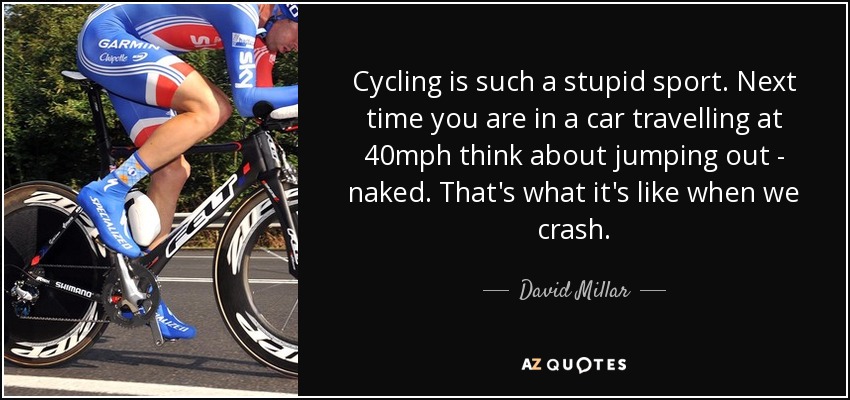 Cycling is such a stupid sport. Next time you are in a car travelling at 40mph think about jumping out - naked. That's what it's like when we crash. - David Millar
