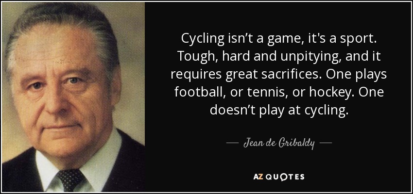 Cycling isn’t a game, it's a sport. Tough, hard and unpitying, and it requires great sacrifices. One plays football, or tennis, or hockey. One doesn’t play at cycling. - Jean de Gribaldy
