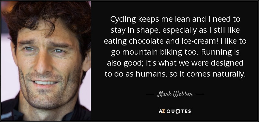 Cycling keeps me lean and I need to stay in shape, especially as I still like eating chocolate and ice-cream! I like to go mountain biking too. Running is also good; it's what we were designed to do as humans, so it comes naturally. - Mark Webber