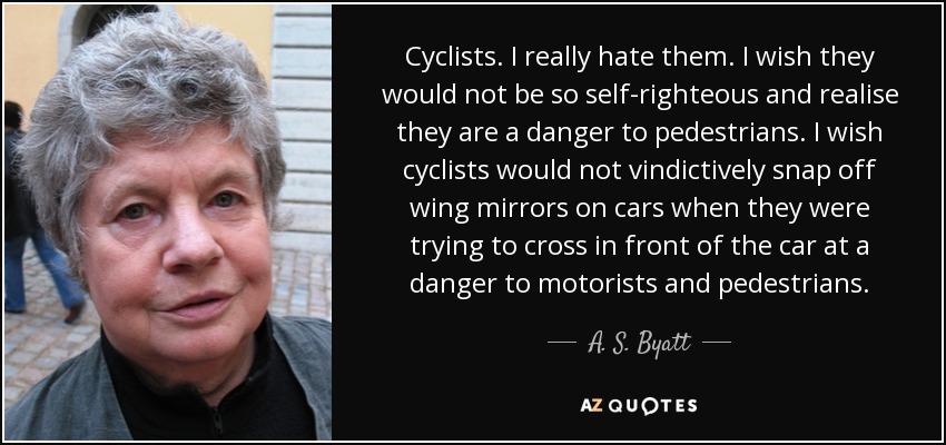 Cyclists. I really hate them. I wish they would not be so self-righteous and realise they are a danger to pedestrians. I wish cyclists would not vindictively snap off wing mirrors on cars when they were trying to cross in front of the car at a danger to motorists and pedestrians. - A. S. Byatt
