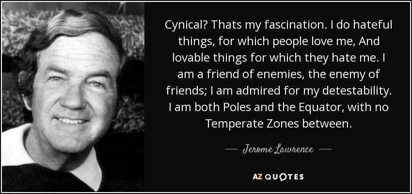 Cynical? Thats my fascination. I do hateful things, for which people love me, And lovable things for which they hate me. I am a friend of enemies, the enemy of friends; I am admired for my detestability. I am both Poles and the Equator, with no Temperate Zones between. - Jerome Lawrence