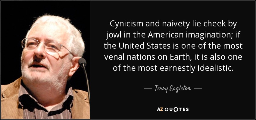 Cynicism and naivety lie cheek by jowl in the American imagination; if the United States is one of the most venal nations on Earth, it is also one of the most earnestly idealistic. - Terry Eagleton