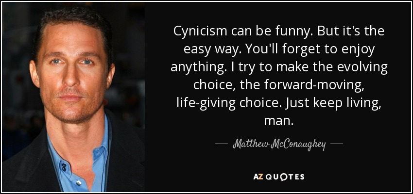 Cynicism can be funny. But it's the easy way. You'll forget to enjoy anything. I try to make the evolving choice, the forward-moving, life-giving choice. Just keep living, man. - Matthew McConaughey