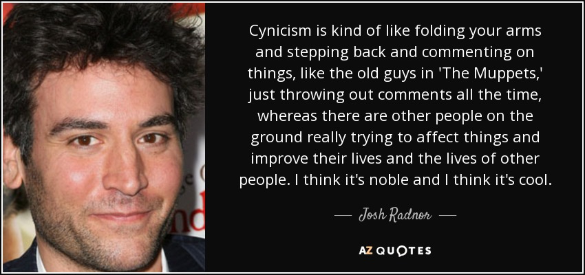 Cynicism is kind of like folding your arms and stepping back and commenting on things, like the old guys in 'The Muppets,' just throwing out comments all the time, whereas there are other people on the ground really trying to affect things and improve their lives and the lives of other people. I think it's noble and I think it's cool. - Josh Radnor