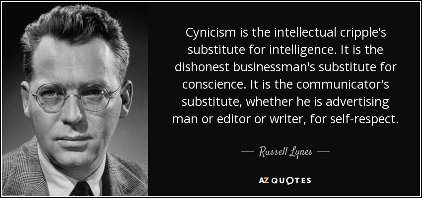 Cynicism is the intellectual cripple's substitute for intelligence. It is the dishonest businessman's substitute for conscience. It is the communicator's substitute, whether he is advertising man or editor or writer, for self-respect. - Russell Lynes