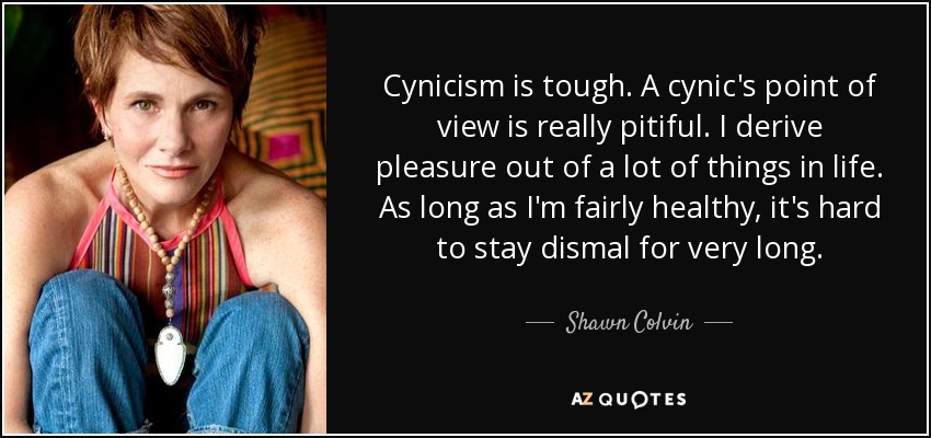 Cynicism is tough. A cynic's point of view is really pitiful. I derive pleasure out of a lot of things in life. As long as I'm fairly healthy, it's hard to stay dismal for very long. - Shawn Colvin