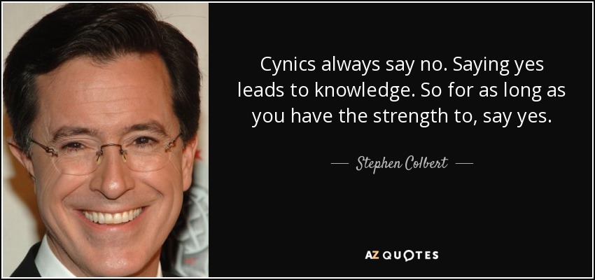 Cynics always say no. Saying yes leads to knowledge. So for as long as you have the strength to, say yes. - Stephen Colbert