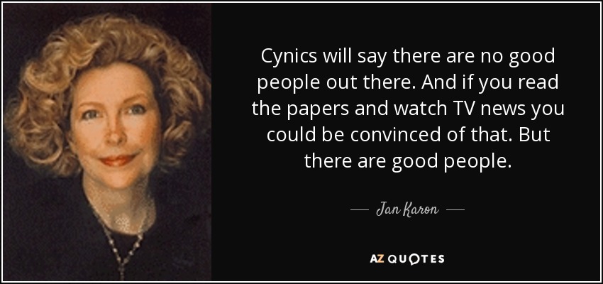 Cynics will say there are no good people out there. And if you read the papers and watch TV news you could be convinced of that. But there are good people. - Jan Karon