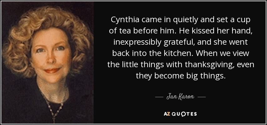 Cynthia came in quietly and set a cup of tea before him. He kissed her hand, inexpressibly grateful, and she went back into the kitchen. When we view the little things with thanksgiving, even they become big things. - Jan Karon