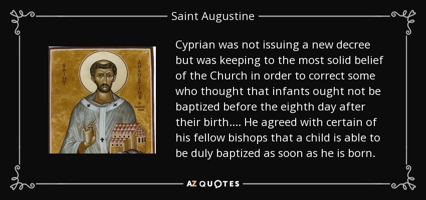 Cyprian was not issuing a new decree but was keeping to the most solid belief of the Church in order to correct some who thought that infants ought not be baptized before the eighth day after their birth. . . . He agreed with certain of his fellow bishops that a child is able to be duly baptized as soon as he is born. - Saint Augustine