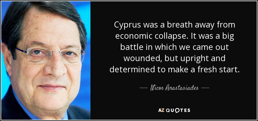 Cyprus was a breath away from economic collapse. It was a big battle in which we came out wounded, but upright and determined to make a fresh start. - Nicos Anastasiades