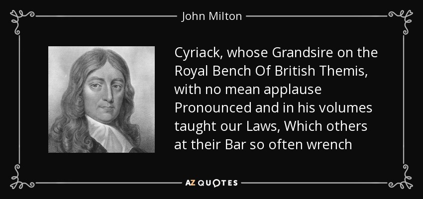 Cyriack, whose Grandsire on the Royal Bench Of British Themis, with no mean applause Pronounced and in his volumes taught our Laws, Which others at their Bar so often wrench - John Milton