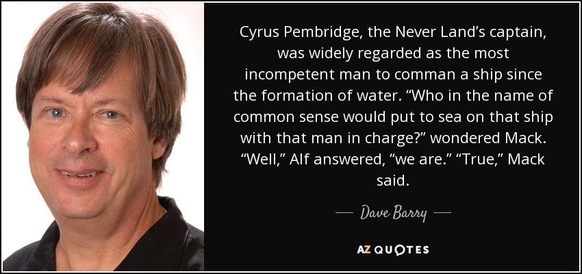 Cyrus Pembridge, the Never Land’s captain, was widely regarded as the most incompetent man to comman a ship since the formation of water. “Who in the name of common sense would put to sea on that ship with that man in charge?” wondered Mack. “Well,” Alf answered, “we are.” “True,” Mack said. - Dave Barry