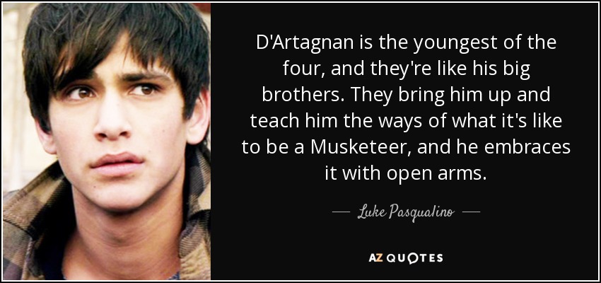 D'Artagnan is the youngest of the four, and they're like his big brothers. They bring him up and teach him the ways of what it's like to be a Musketeer, and he embraces it with open arms. - Luke Pasqualino