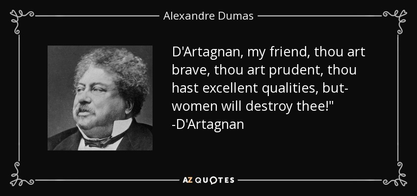 D'Artagnan, my friend, thou art brave, thou art prudent, thou hast excellent qualities, but- women will destroy thee!