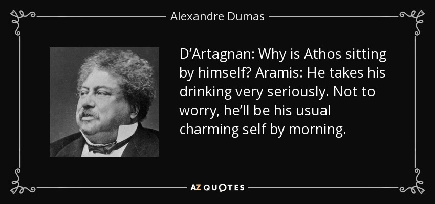 D’Artagnan: Why is Athos sitting by himself? Aramis: He takes his drinking very seriously. Not to worry, he’ll be his usual charming self by morning. - Alexandre Dumas