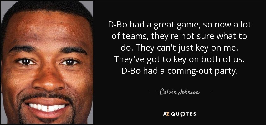 D-Bo had a great game, so now a lot of teams, they're not sure what to do. They can't just key on me. They've got to key on both of us. D-Bo had a coming-out party. - Calvin Johnson