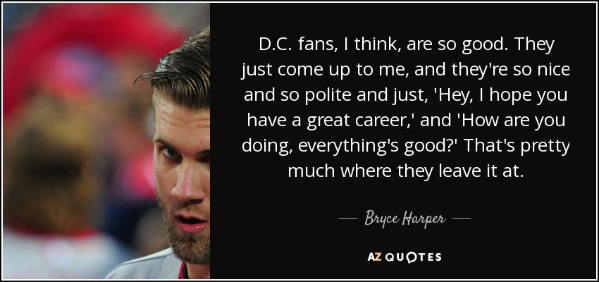D.C. fans, I think, are so good. They just come up to me, and they're so nice and so polite and just, 'Hey, I hope you have a great career,' and 'How are you doing, everything's good?' That's pretty much where they leave it at. - Bryce Harper