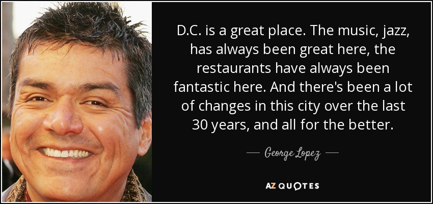 D.C. is a great place. The music, jazz, has always been great here, the restaurants have always been fantastic here. And there's been a lot of changes in this city over the last 30 years, and all for the better. - George Lopez