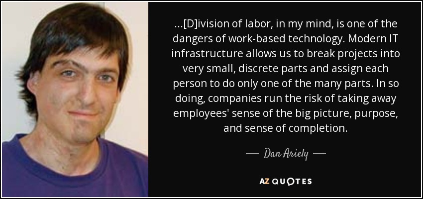 ...[D]ivision of labor, in my mind, is one of the dangers of work-based technology. Modern IT infrastructure allows us to break projects into very small, discrete parts and assign each person to do only one of the many parts. In so doing, companies run the risk of taking away employees' sense of the big picture, purpose, and sense of completion. - Dan Ariely