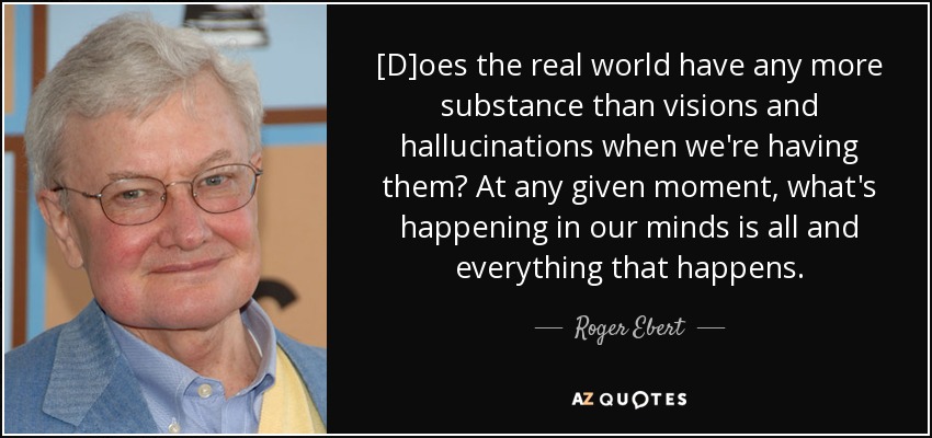 [D]oes the real world have any more substance than visions and hallucinations when we're having them? At any given moment, what's happening in our minds is all and everything that happens. - Roger Ebert