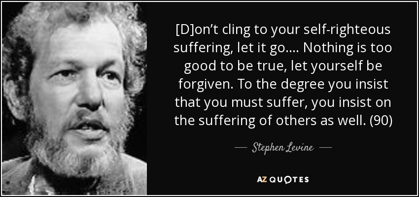 [D]on’t cling to your self-righteous suffering, let it go. . . . Nothing is too good to be true, let yourself be forgiven. To the degree you insist that you must suffer, you insist on the suffering of others as well. (90) - Stephen Levine