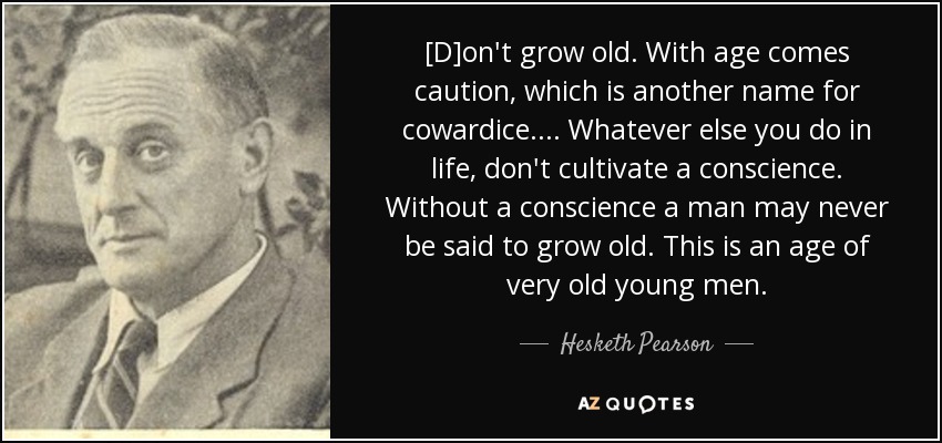 [D]on't grow old. With age comes caution, which is another name for cowardice.... Whatever else you do in life, don't cultivate a conscience. Without a conscience a man may never be said to grow old. This is an age of very old young men. - Hesketh Pearson