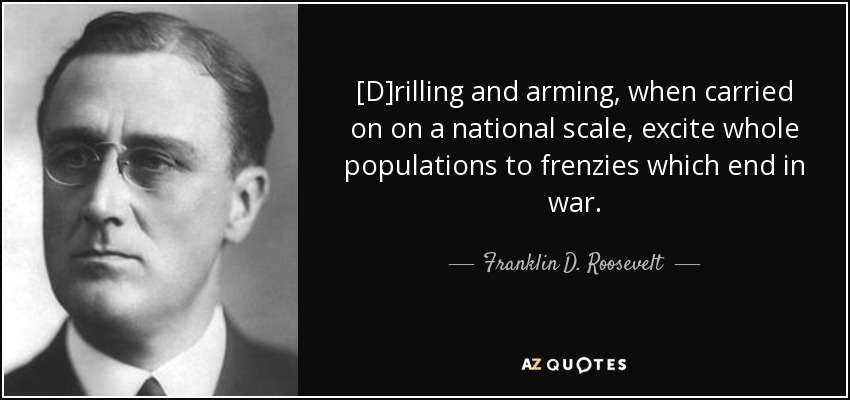 [D]rilling and arming, when carried on on a national scale, excite whole populations to frenzies which end in war. - Franklin D. Roosevelt