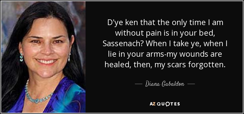 D'ye ken that the only time I am without pain is in your bed, Sassenach? When I take ye, when I lie in your arms-my wounds are healed, then, my scars forgotten. - Diana Gabaldon