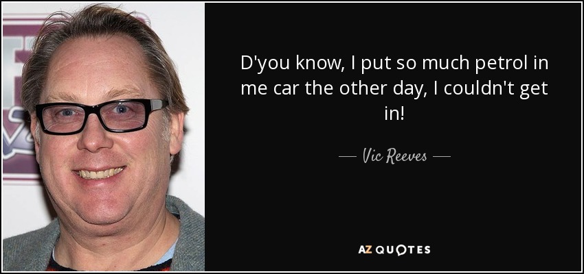 D'you know, I put so much petrol in me car the other day, I couldn't get in! - Vic Reeves