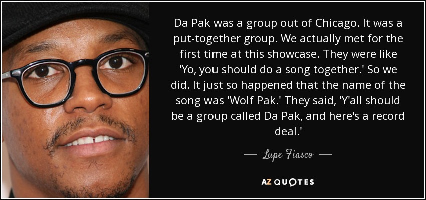 Da Pak was a group out of Chicago. It was a put-together group. We actually met for the first time at this showcase. They were like 'Yo, you should do a song together.' So we did. It just so happened that the name of the song was 'Wolf Pak.' They said, 'Y'all should be a group called Da Pak, and here's a record deal.' - Lupe Fiasco