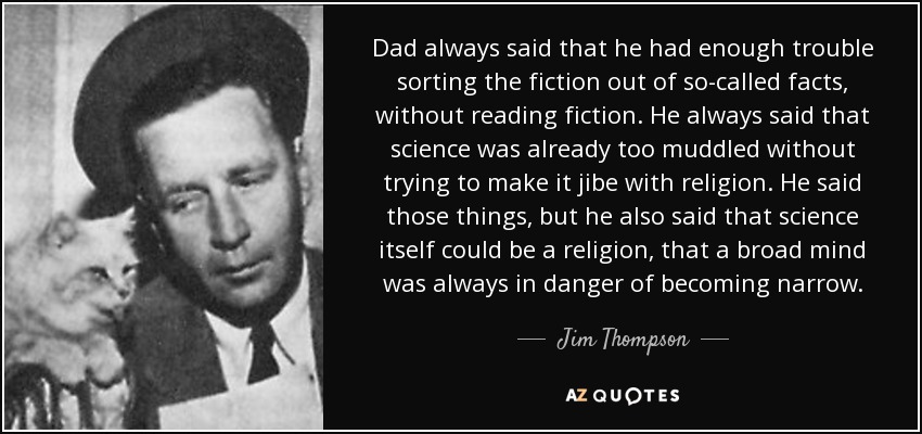 Dad always said that he had enough trouble sorting the fiction out of so-called facts, without reading fiction. He always said that science was already too muddled without trying to make it jibe with religion. He said those things, but he also said that science itself could be a religion, that a broad mind was always in danger of becoming narrow. - Jim Thompson