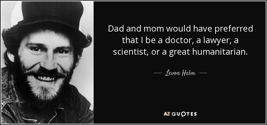 Dad and mom would have preferred that I be a doctor, a lawyer, a scientist, or a great humanitarian. - Levon Helm
